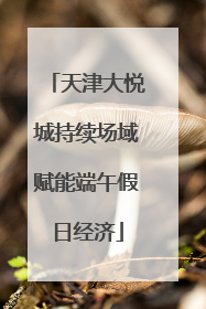 天津大悦城持续场域赋能端午假日经济