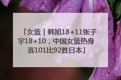 女篮｜韩旭18+11张子宇18+10，中国女篮热身赛101比92胜日本