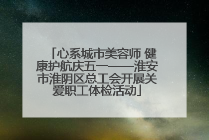 心系城市美容师 健康护航庆五一——淮安市淮阴区总工会开展关爱职工体检活动