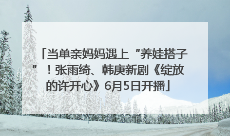 当单亲妈妈遇上“养娃搭子”！张雨绮、韩庚新剧《绽放的许开心》6月5日开播