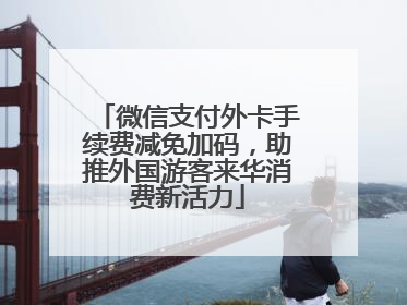 微信支付外卡手续费减免加码，助推外国游客来华消费新活力
