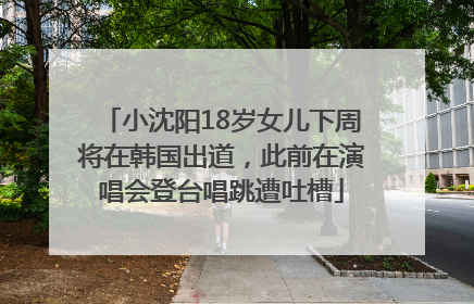 小沈阳18岁女儿下周将在韩国出道，此前在演唱会登台唱跳遭吐槽