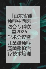 山东省孤独症中西医融合专科联盟2025学术会议暨儿童孤独症肠菌移植治疗技术培训举办