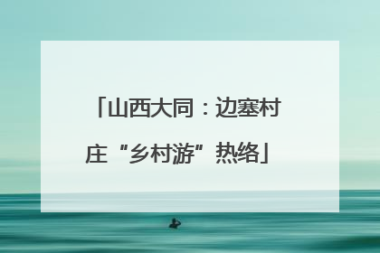 山西大同：边塞村庄“乡村游”热络
