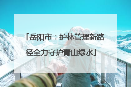 岳阳市：护林管理新路径全力守护青山绿水