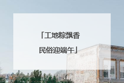工地粽飘香 民俗迎端午