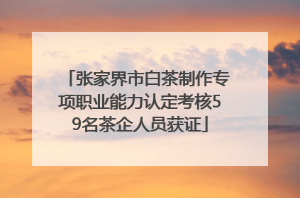 张家界市白茶制作专项职业能力认定考核59名茶企人员获证