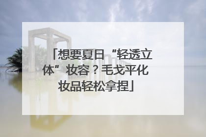 想要夏日“轻透立体”妆容？毛戈平化妆品轻松拿捏