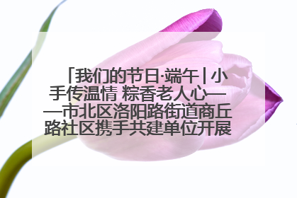 我们的节日·端午│小手传温情 粽香老人心——市北区洛阳路街道商丘路社区携手共建单位开展端午主题活动