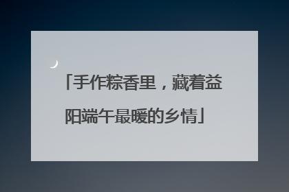 手作粽香里，藏着益阳端午最暖的乡情