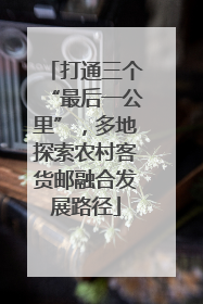 打通三个“最后一公里”，多地探索农村客货邮融合发展路径