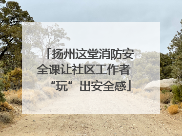 扬州这堂消防安全课让社区工作者“玩”出安全感
