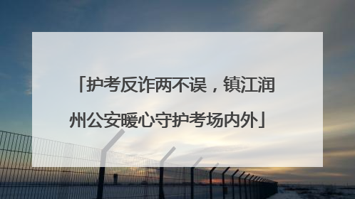 护考反诈两不误，镇江润州公安暖心守护考场内外