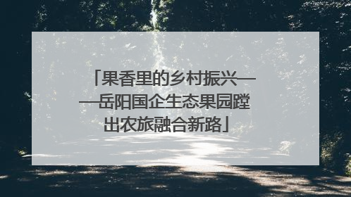 果香里的乡村振兴——岳阳国企生态果园蹚出农旅融合新路