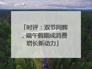 时评：双节同辉，端午假期成消费增长新动力