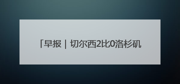 早报｜切尔西2比0洛杉矶FC，德拉普首秀送助攻