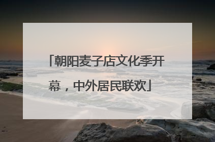 朝阳麦子店文化季开幕，中外居民联欢