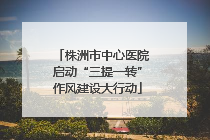 株洲市中心医院启动“三提一转”作风建设大行动
