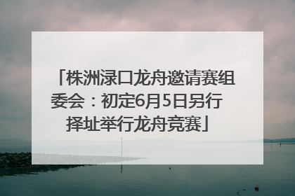 株洲渌口龙舟邀请赛组委会：初定6月5日另行择址举行龙舟竞赛
