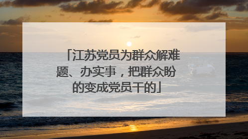 江苏党员为群众解难题、办实事，把群众盼的变成党员干的