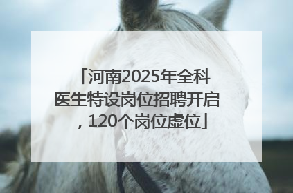 河南2025年全科医生特设岗位招聘开启，120个岗位虚位
