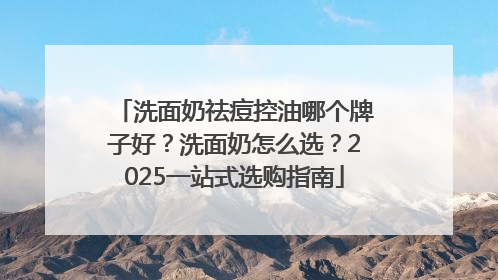 洗面奶祛痘控油哪个牌子好？洗面奶怎么选？2025一站式选购指南