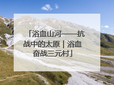 浴血山河——抗战中的太原｜浴血奋战三元村