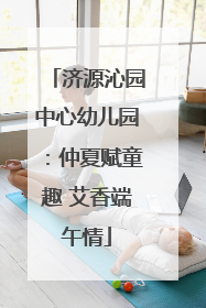 济源沁园中心幼儿园：仲夏赋童趣 艾香端午情