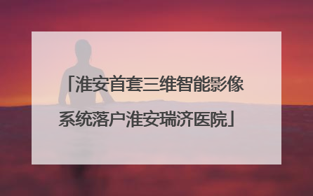 淮安首套三维智能影像系统落户淮安瑞济医院