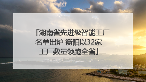 湖南省先进级智能工厂名单出炉 衡阳以32家工厂数量领跑全省