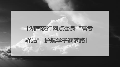 湖南农行网点变身“高考驿站” 护航学子逐梦路