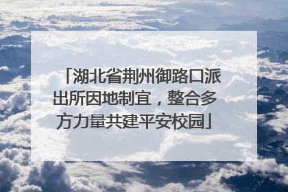 湖北省荆州御路口派出所因地制宜，整合多方力量共建平安校园