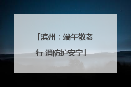 滨州：端午敬老行 消防护安宁