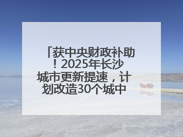 获中央财政补助！2025年长沙城市更新提速，计划改造30个城中村项目