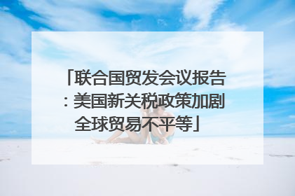 联合国贸发会议报告：美国新关税政策加剧全球贸易不平等