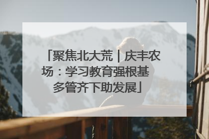聚焦北大荒｜庆丰农场：学习教育强根基 多管齐下助发展