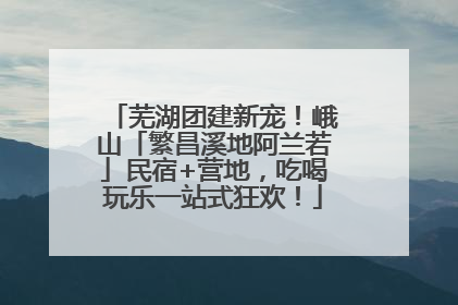 芜湖团建新宠！峨山「繁昌溪地阿兰若」民宿+营地，吃喝玩乐一站式狂欢！