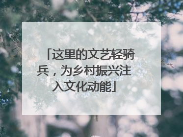 这里的文艺轻骑兵，为乡村振兴注入文化动能