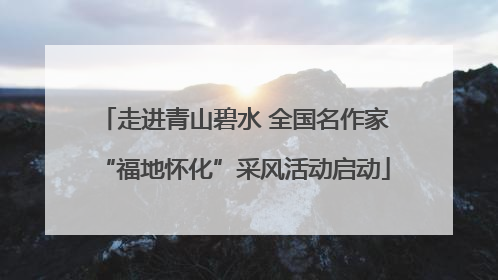 走进青山碧水 全国名作家“福地怀化”采风活动启动