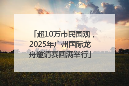 超10万市民围观，2025年广州国际龙舟邀请赛圆满举行