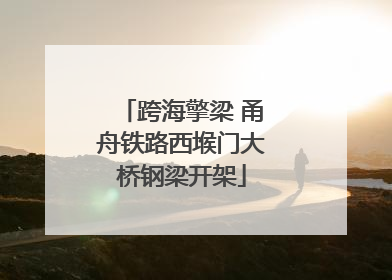 跨海擎梁 甬舟铁路西堠门大桥钢梁开架