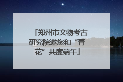 郑州市文物考古研究院邀您和“青花”共度端午
