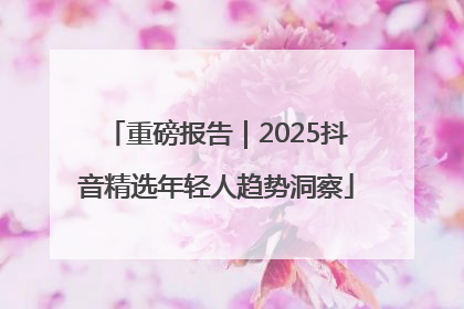 重磅报告｜2025抖音精选年轻人趋势洞察
