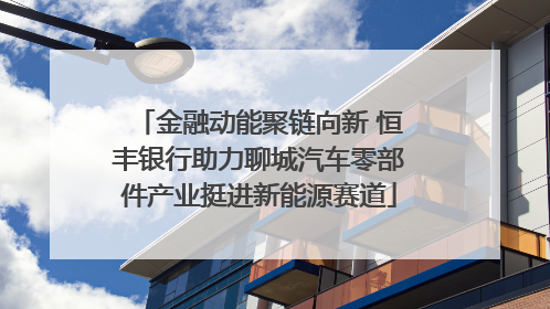 金融动能聚链向新 恒丰银行助力聊城汽车零部件产业挺进新能源赛道