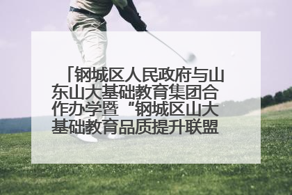 钢城区人民政府与山东山大基础教育集团合作办学暨“钢城区山大基础教育品质提升联盟”签约揭牌活动举行