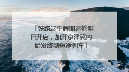 铁路端午假期运输明日开启，加开京津冀内始发终到短途列车