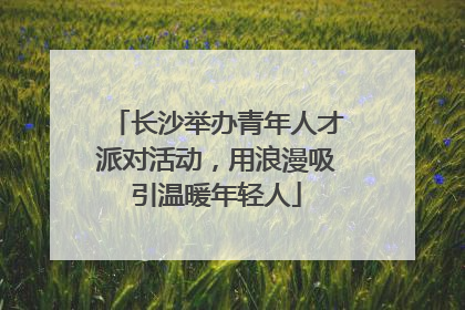 长沙举办青年人才派对活动，用浪漫吸引温暖年轻人