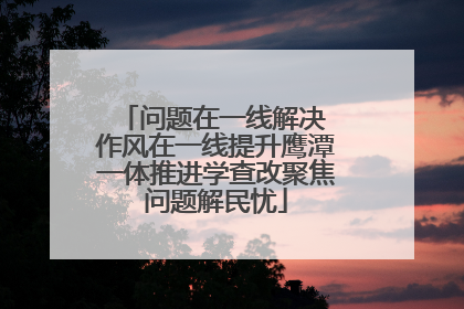 问题在一线解决 作风在一线提升鹰潭一体推进学查改聚焦问题解民忧