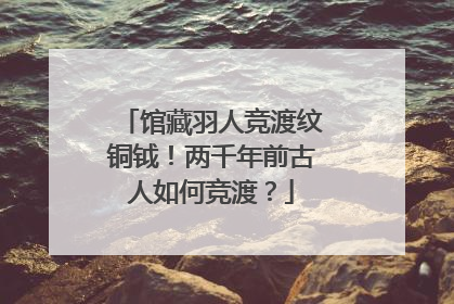 馆藏羽人竞渡纹铜钺！两千年前古人如何竞渡？