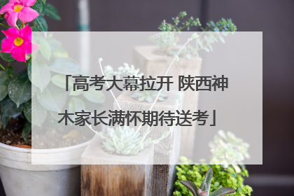 高考大幕拉开 陕西神木家长满怀期待送考